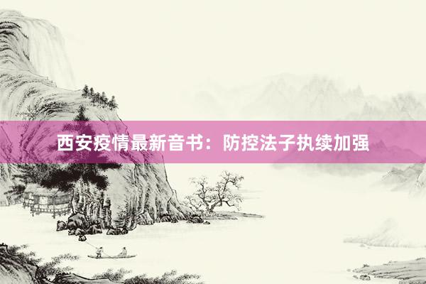 西安疫情最新音书：防控法子执续加强